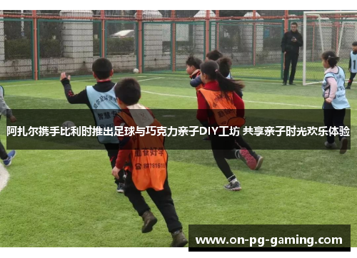 阿扎尔携手比利时推出足球与巧克力亲子DIY工坊 共享亲子时光欢乐体验